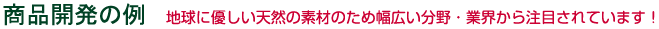 商品開発の例　地球に優しい天然の素材のため幅広い分野・業界から注目されています！