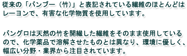 従来の「バンブー（竹）」と表記されている繊維のほとんどはレーヨンで、有害な化学物質を使用しています。バングロは天然の竹を開繊した繊維をそのまま使用しているので、化学薬品で溶解させたものとは異なり、環境に優しく、幅広い分野・業界から注目されています。