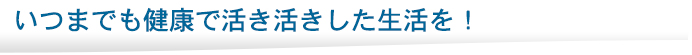 いつまでも健康でいきいきした生活を！